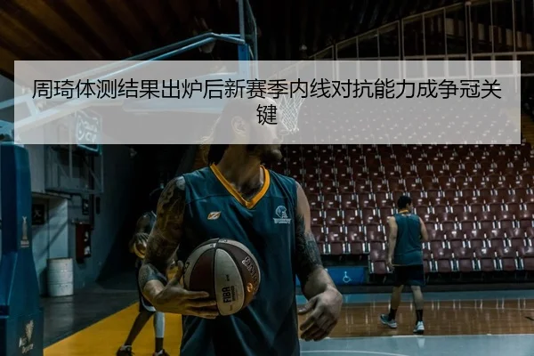 周琦体测结果出炉后新赛季内线对抗能力成争冠关键